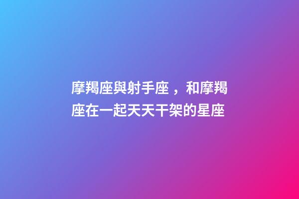 摩羯座與射手座，和摩羯座在一起天天干架的星座